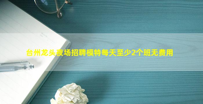 台州龙头夜场招聘模特每天至少2个班无费用